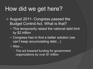 How did we get here?
   August 2011- Congress passed the
    Budget Control Act. What is that?
     This temporarily raised the national debt limit
      by $2 trillion
     Congress has to find a better solution (we
      can’t keep accumulating debt…)
     Also…
      ○ The act lowered funding for government
        organizations by over $1 trillion
 
