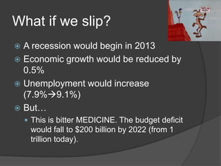 What if we slip?
 A recession would begin in 2013
 Economic growth would be reduced by
  0.5%
 Unemployment would increase
  (7.9%9.1%)
 But…
     This is bitter MEDICINE. The budget deficit
     would fall to $200 billion by 2022 (from 1
     trillion today).
 