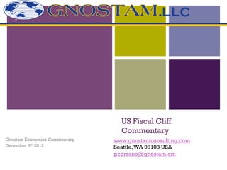 +




                                 US Fiscal Cliff
                                 Commentary
Gnostam Economics Commentary   www.gnostamconsulting.com
December 5th 2012              Seattle, WA 98103 USA
                               pcorsano@gnostam.cm
 