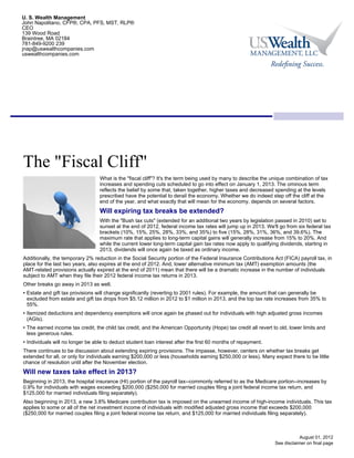 U. S. Wealth Management
John Napolitano, CFP®, CPA, PFS, MST, RLP®
CEO
139 Wood Road
Braintree, MA 02184
781-849-9200 239
jnap@uswealthcompanies.com
uswealthcompanies.com




The "Fiscal Cliff"
                                  What is the "fiscal cliff"? It's the term being used by many to describe the unique combination of tax
                                  increases and spending cuts scheduled to go into effect on January 1, 2013. The ominous term
                                  reflects the belief by some that, taken together, higher taxes and decreased spending at the levels
                                  prescribed have the potential to derail the economy. Whether we do indeed step off the cliff at the
                                  end of the year, and what exactly that will mean for the economy, depends on several factors.
                                  Will expiring tax breaks be extended?
                                  With the "Bush tax cuts" (extended for an additional two years by legislation passed in 2010) set to
                                  sunset at the end of 2012, federal income tax rates will jump up in 2013. We'll go from six federal tax
                                  brackets (10%, 15%, 25%, 28%, 33%, and 35%) to five (15%, 28%, 31%, 36%, and 39.6%). The
                                  maximum rate that applies to long-term capital gains will generally increase from 15% to 20%. And
                                  while the current lower long-term capital gain tax rates now apply to qualifying dividends, starting in
                                  2013, dividends will once again be taxed as ordinary income.
Additionally, the temporary 2% reduction in the Social Security portion of the Federal Insurance Contributions Act (FICA) payroll tax, in
place for the last two years, also expires at the end of 2012. And, lower alternative minimum tax (AMT) exemption amounts (the
AMT-related provisions actually expired at the end of 2011) mean that there will be a dramatic increase in the number of individuals
subject to AMT when they file their 2012 federal income tax returns in 2013.
Other breaks go away in 2013 as well.
• Estate and gift tax provisions will change significantly (reverting to 2001 rules). For example, the amount that can generally be
  excluded from estate and gift tax drops from $5.12 million in 2012 to $1 million in 2013, and the top tax rate increases from 35% to
  55%.
• Itemized deductions and dependency exemptions will once again be phased out for individuals with high adjusted gross incomes
  (AGIs).
• The earned income tax credit, the child tax credit, and the American Opportunity (Hope) tax credit all revert to old, lower limits and
  less generous rules.
• Individuals will no longer be able to deduct student loan interest after the first 60 months of repayment.
There continues to be discussion about extending expiring provisions. The impasse, however, centers on whether tax breaks get
extended for all, or only for individuals earning $200,000 or less (households earning $250,000 or less). Many expect there to be little
chance of resolution until after the November election.
Will new taxes take effect in 2013?
Beginning in 2013, the hospital insurance (HI) portion of the payroll tax--commonly referred to as the Medicare portion--increases by
0.9% for individuals with wages exceeding $200,000 ($250,000 for married couples filing a joint federal income tax return, and
$125,000 for married individuals filing separately).
Also beginning in 2013, a new 3.8% Medicare contribution tax is imposed on the unearned income of high-income individuals. This tax
applies to some or all of the net investment income of individuals with modified adjusted gross income that exceeds $200,000
($250,000 for married couples filing a joint federal income tax return, and $125,000 for married individuals filing separately).



                                                                                                                             August 01, 2012
                                                                                                                 See disclaimer on final page
 