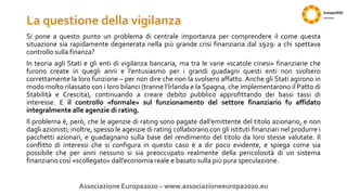 La questione della vigilanza
Si pone a questo punto un problema di centrale importanza per comprendere il come questa
situazione sia rapidamente degenerata nella più grande crisi finanziaria dal 1929: a chi spettava
controllo sulla finanza?
In teoria agli Stati e gli enti di vigilanza bancaria, ma tra le varie «scatole cinesi» finanziarie che
furono create in quegli anni e l’entusiasmo per i grandi guadagni questi enti non svolsero
correttamente la loro funzione – per non dire che non la svolsero affatto. Anche gli Stati agirono in
modo molto rilassato con i loro bilanci (tranne l’Irlanda e la Spagna, che implementarono il Patto di
Stabilità e Crescita), continuando a creare debito pubblico approfittando dei bassi tassi di
interesse. E il controllo «formale» sul funzionamento del settore finanziario fu affidato
integralmente alle agenzie di rating.
Il problema è, però, che le agenzie di rating sono pagate dall’emittente del titolo azionario, e non
dagli azionisti; inoltre, spesso le agenzie di rating collaborano con gli istituti finanziari nel produrre i
pacchetti azionari, e guadagnano sulla base del rendimento del titolo da loro stesse valutate. Il
conflitto di interessi che si configura in questo caso è a dir poco evidente, e spiega come sia
possibile che per anni nessuno si sia preoccupato realmente della pericolosità di un sistema
finanziario così «scollegato» dall’economia reale e basato sulla più pura speculazione.
Associazione Europa2020 – www.associazioneeuropa2020.eu
 