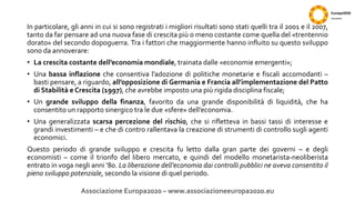 In particolare, gli anni in cui si sono registrati i migliori risultati sono stati quelli tra il 2001 e il 2007,
tanto da far pensare ad una nuova fase di crescita più o meno costante come quella del «trentennio
dorato» del secondo dopoguerra. Tra i fattori che maggiormente hanno influito su questo sviluppo
sono da annoverare:
• La crescita costante dell’economia mondiale, trainata dalle «economie emergenti»;
• Una bassa inflazione che consentiva l’adozione di politiche monetarie e fiscali accomodanti –
basti pensare, a riguardo, all’opposizione di Germania e Francia all’implementazione del Patto
di Stabilità e Crescita (1997), che avrebbe imposto una più rigida disciplina fiscale;
• Un grande sviluppo della finanza, favorito da una grande disponibilità di liquidità, che ha
consentito un rapporto sinergico tra le due «sfere» dell’economia.
• Una generalizzata scarsa percezione del rischio, che si rifletteva in bassi tassi di interesse e
grandi investimenti – e che di contro rallentava la creazione di strumenti di controllo sugli agenti
economici.
Questo periodo di grande sviluppo e crescita fu letto dalla gran parte dei governi – e degli
economisti – come il trionfo del libero mercato, e quindi del modello monetarista-neoliberista
entrato in voga negli anni ‘80. La liberazione dell’economia dai controlli pubblici ne aveva consentito il
pieno sviluppo potenziale, secondo la visione di quel periodo.
Associazione Europa2020 – www.associazioneeuropa2020.eu
 