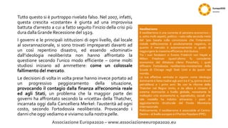 Tutto questo si è purtroppo rivelato falso. Nel 2007, infatti,
questa crescita «costante» è giunta ad una improvvisa
battuta d’arresto a cui a fatto seguito l’inizio della crisi più
dura dalla Grande Recessione del 1929.
I governi e le principali istituzioni di ogni livello, dal locale
al sovrannazionale, si sono trovati impreparati davanti ad
un così repentino disastro, ed essendo «dominati»
dall’ideologia neoliberista non hanno affrontato la
questione secondo l’unico modo efficiente – come molti
studiosi iniziano ad ammettere: come un colossale
fallimento del mercato.
Le decisioni di volta in volta prese hanno invece portato ad
un progressivo peggioramento della situazione,
provocando il contagio dalla finanza all’economia reale
ed agli Stati, un problema che la maggior parte dei
governi ha affrontato secondo la «ricetta» della Thatcher,
incarnata oggi dalla Cancelliera Merkel: l’austerità ad ogni
costo, secondo l’ortodossia neoliberista. Provocando i
danni che oggi vediamo e viviamo sulla nostra pelle.
Associazione Europa2020 – www.associazioneeuropa2020.eu
Neoliberismo
Il neoliberismo è una corrente di pensiero economico –
e, sotto molti aspetti, politico – nata nella seconda metà
del ‘900 basata sulla convinzione che l’intervento
statale nell’economia è assolutamente negativo, in
quanto il mercato è autonomamente in grado di
raggiungere la massima efficienza distributiva.
Tra i suoi fondatori vi furono Friedrich von Hayek e
Milton Friedman (quest’ultimo fu consulente
economico del dittatore cileno Pinochet), i quali
diffusero l’ortodossia neoliberista-monetarista della
Scuola di Chicago negli Stati Uniti e da questi nel
mondo.
La sua effettiva «entrata in vigore» come ideologia
dominante è fatta risalire agli anni tra il ‘74 (primo shock
petrolifero) e i primi anni ’80 con le riforme della
Thatcher nel Regno Unito, e da allora è rimasto il
sistema dominante a livello globale, nonostante le
molteplici crisi economiche e, soprattutto, sociali che
tale modello ha indotto attraverso i piani di
aggiustamento strutturale del Fondo Monetario
Internazionale.
Politicamente, il neoliberismo è associabile al Centro-
Destra – al livello europeo è il Partito Popolare (PPE).
 