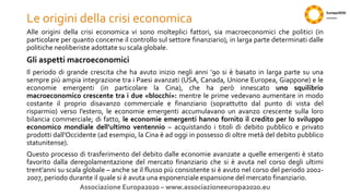 Le origini della crisi economica
Alle origini della crisi economica vi sono molteplici fattori, sia macroeconomici che politici (in
particolare per quanto concerne il controllo sul settore finanziario), in larga parte determinati dalle
politiche neoliberiste adottate su scala globale.
Gli aspetti macroeconomici
Il periodo di grande crescita che ha avuto inizio negli anni ’90 si è basato in larga parte su una
sempre più ampia integrazione tra i Paesi avanzati (USA, Canada, Unione Europea, Giappone) e le
economie emergenti (in particolare la Cina), che ha però innescato uno squilibrio
macroeconomico crescente tra i due «blocchi»: mentre le prime vedevano aumentare in modo
costante il proprio disavanzo commerciale e finanziario (soprattutto dal punto di vista del
risparmio) verso l’estero, le economie emergenti accumulavano un avanzo crescente sulla loro
bilancia commerciale; di fatto, le economie emergenti hanno fornito il credito per lo sviluppo
economico mondiale dell’ultimo ventennio – acquistando i titoli di debito pubblico e privato
prodotti dall’Occidente (ad esempio, la Cina è ad oggi in possesso di oltre metà del debito pubblico
statunitense).
Questo processo di trasferimento del debito dalle economie avanzate a quelle emergenti è stato
favorito dalla deregolamentazione del mercato finanziario che si è avuta nel corso degli ultimi
trent’anni su scala globale – anche se il flusso più consistente si è avuto nel corso del periodo 2002-
2007, periodo durante il quale si è avuta una esponenziale espansione del mercato finanziario.
Associazione Europa2020 – www.associazioneeuropa2020.eu
 