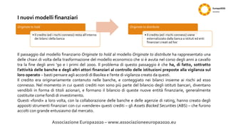 I nuovi modelli finanziari
Associazione Europa2020 – www.associazioneeuropa2020.eu
Originate to hold
• Il credito (ed i rischi connessi) resta all’interno
dei bilanci della banca
Originate to distribute
• Il credito (ed i rischi connessi) viene
esternalizzato dalla banca a istituti ed enti
finanziari creati ad hoc
Il passaggio dal modello finanziario Originate to hold al modello Originate to distribute ha rappresentato una
delle chiavi di volta della trasformazione del modello economico che si è avuta nel corso degli anni a cavallo
tra la fine degli anni ’90 e i primi del 2000. Il problema di questo passaggio è che ha, di fatto, sottratto
l’attività delle banche e degli altri attori finanziari al controllo delle istituzioni preposte alla vigilanza sul
loro operato – basti pensare agli accordi di Basilea e l’ente di vigilanza creato da questi.
Il credito era originariamente contenuto nelle banche, e conteggiato nei bilanci insieme ai rischi ad esso
connesso. Nel momento in cui questi crediti non sono più parte del bilancio degli istituti bancari, diventano
vendibili in forma di titoli azionari, e formano il bilancio di queste nuove entità finanziarie, generalmente
costituite come fondi di investimento.
Questi «fondi» a loro volta, con la collaborazione delle banche e delle agenzie di rating, hanno creato degli
appositi strumenti finanziari con cui «vendere» questi crediti – gli Assets Backed Securities (ABS) – che furono
accolti con grande entusiasmo dal mercato.
 
