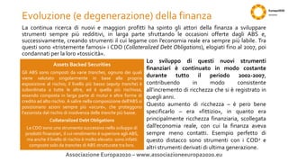 Evoluzione (e degenerazione) della finanza
La continua ricerca di nuovi e maggiori profitti ha spinto gli attori della finanza a sviluppare
strumenti sempre più redditivi, in larga parte sfruttando le occasioni offerte dagli ABS e,
successivamente, creando strumenti il cui legame con l’economia reale era sempre più labile. Tra
questi sono «tristemente famosi» i CDO (Collateralized Debt Obligations), elogiati fino al 2007, poi
condannati per la loro «tossicità».
Associazione Europa2020 – www.associazioneeuropa2020.eu
Assets Backed Securities
Gli ABS sono composti da varie tranches, ognuno dei quali
viene valutato singolarmente in base alla propria
esposizione al rischio; il livello più basso (equity tranche) è
subordinata a tutte le altre, ed è quella più rischiosa,
essendo composta in larga parte di mutui e altre forme di
credito ad alto rischio. A salire nella composizione dell’ABS si
posizionano azioni sempre più «sicure», che proteggono
l’azionista dal rischio di insolvenza delle tranche più basse.
Collateralized Debt Obligations
Le CDO sono uno strumento successivo nello sviluppo di
prodotti finanziari, il cui rendimento è superiore agli ABS,
ma anche il livello di rischio è molto elevato: sono infatti
composte solo da tranches di ABS strutturate tra loro.
Lo sviluppo di questi nuovi strumenti
finanziari è continuato in modo costante
durante tutto il periodo 2002-2007,
contribuendo in modo consistente
all’incremento di ricchezza che si è registrato in
quegli anni.
Questo aumento di ricchezza – è pero bene
specificarlo – era «fittizio», in quanto era
principalmente ricchezza finanziaria, scollegata
dall’economia reale, con cui la finanza aveva
sempre meno contatti. Esempio perfetto di
questo distacco sono strumenti con i COD2 e
altri strumenti derivati di ultima generazione.
 