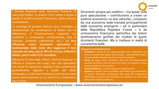 Strumenti sempre più redditivi – ma basati sulla
pura speculazione – contribuirono a creare un
sistema economico «a due velocità», composto
da una economia reale trainata principalmente
dalle economie emergenti – ed in particolare
dalla Repubblica Popolare Cinese – e da
un’economia finanziaria ipertrofica dai bilanci
assolutamente gonfiati dai risultati di questi
strumenti finanziari. Ma si trattava in realtà di
una enorme bolla.
Associazione Europa2020 – www.associazioneeuropa2020.eu
I derivati finanziari sono strumenti finanziari di
«secondo livello», in quanto il loro valore è legato a
quello di un’altra attività finanziaria, detta primaria
o sottostante.
Le tipologie di prodotti derivati sono molteplici, e
caratterizzate da combinazioni di fattori che ne
definiscono il funzionamento (rapporto tra
venditore e compratore, strutturazione, tipo di
mercato, prodotto sottostante, ecc.). La loro
efficienza come strumenti speculativi è
testimoniata dalla mole che raggiunse il loro
mercato nel 2004, per la cifra di 270.000 miliardi di
dollari, pari 6 volte il PIL mondiale.
Dal punto di vista degli utilizzi, i derivati finanziari si
offrono a ricoprire vari scopi, non solo speculativi
ma anche di copertura: essendo il loro andamento
generalmente opposto a quello del titolo
sottoposto, un derivato finanziario può essere usato
come «assicurazione» su un titolo il cui rendimento
non è certo.
Tipologie di derivati finanziari
• Forwards: si tratta di una compravendita che si effettuerà «nel
futuro» rispetto alla stipula del contratto – generalmente hanno
come prodotto sottostante valute o tassi di interesse.
• Swap: gli swap, come i forwards, sono atti di compravendita
spostati nel futuro, solo che invece di essere un acquisto in senso
stretto si tratta di uno scambio.
• Financial futures: come gli swap, ma regolamentati.
• Opzioni: le opzioni sono il prodotto asimmetrico per eccellenza,
in quanto consistono nell’acquisto (da parte del compratore)
dell’obbligo da parte del venditore di compiere un certo atto
all’avverarsi di date condizioni.
 