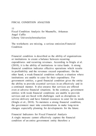 FISCAL CONDITION ANALYSIS
11
Fiscal Condition Analysis for Maumelle, Arkansas
Angel Cuffie
Liberty UniversityIntroduction
The worksheets are missing, a serious omission.Financial
Condition
Financial condition is described as the ability of organizations
or institutions to create a balance between recurring
expenditures and recurring revenues. According to Singla et al.
(2018), it is the ability of institutions to raise funds. A strong
financial condition indicates effective operations which results
in profitability and the revenues exceed expenditure. On the
other hand, a weak financial condition reflects a situation where
institutions are unable to cater for their expenditure. For
government entities, a good financial condition gives the entity
the ability to provide essential services in an effectively and in
a continued manner. It also ensures that services are offered
even at adverse financial situations. In the contrary, government
entities with weak financial conditions are unable to provide
services and are faced with challenges such as disruptions in
service delivery and have limited resources to cater for its needs
(Singla et al., 2018). To maintain a strong financial condition,
the government must take considerations to make long-term
changes especially planning for developments for the future.
Financial Indicators for Fiscal Financial Analysis
A single measure cannot effectively capture the financial
condition of an entire government entity therefore a
 