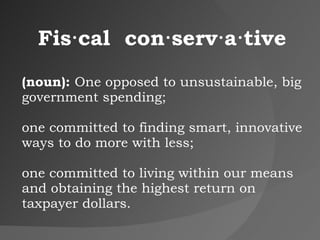 Fis·cal  con·serv·a·tive (noun):  One opposed to unsustainable, big government spending;  one committed to finding smart, innovative ways to do more with less;  one committed to living within our means and obtaining the highest return on taxpayer dollars.    