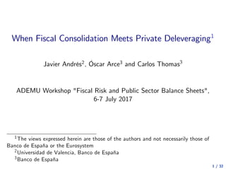 When Fiscal Consolidation Meets Private Deleveraging1
Javier Andrés2, Óscar Arce3 and Carlos Thomas3
ADEMU Workshop "Fiscal Risk and Public Sector Balance Sheets",
6-7 July 2017
1The views expressed herein are those of the authors and not necessarily those of
Banco de España or the Eurosystem
2Universidad de Valencia, Banco de España
3Banco de España
1 / 32
 