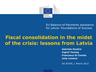 EU Balance-of-Payments assistance
               for Latvia: Foundations of Success


Fiscal consolidation in the midst
of the crisis: lessons from Latvia
                          Gabriele Giudice
                          Ingrid Toming
                          Francesco Di Comite
                          Julia Lendvai

                          DG ECFIN, 1 March 2012
 