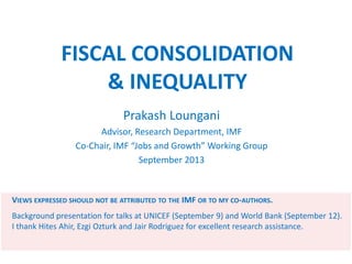 FISCAL CONSOLIDATION
& INEQUALITY
Prakash Loungani
Advisor, Research Department, IMF
Co-Chair, IMF “Jobs and Growth” Working Group
September 2013
VIEWS EXPRESSED SHOULD NOT BE ATTRIBUTED TO THE IMF OR TO MY CO-AUTHORS.
Background presentation for talks at UNICEF (September 9) and World Bank (September 12).
I thank Hites Ahir, Ezgi Ozturk and Jair Rodriguez for excellent research assistance.
 