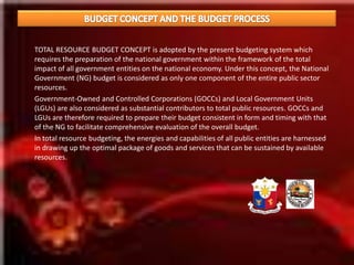BUDGET CONCEPT AND THE BUDGET PROCESS	 “ONE – FUND’ concept	The "one-fund" concept is the policy enunciated through PD 1177 which requires that all income and revenues of the government must accrue to the General Fund and thus can be freely allocated to fund programs and projects of government as prioritized. 	The "one-fund" concept is a fiscal management policy requiring that as much as possible, all revenues and other receipts of the government must enter the General Fund and their utilization and disbursement subject to the budgeting process. The one-fund concept is significant in that it serves as an avenue through which fiscal authorities may properly allocate scarce government resources in accordance with the priorities in the over-all program of economic development. 	It likewise provides a mechanism to control drawdowns on pooled resources. Regularly, the level of funds disbursed are monitored against the level of revenues generated. This way, we are able to stick to the targeted level of disbursement for a given period and avoid incurring a deficit. It also alerts us of possible revenue shortfalls.