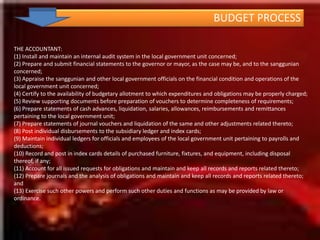 BUDGET PROCESSLEGAL  BASIS:  ON OR BEFORE THE END OF THE CURRENT FISCAL YEAR, THE SANGGUNIAN CONCERNED SHALL ENACT, THROUGH AN ORDINANCE, THE ANNUAL BUDGET OF THE LOCAL GOVERNMENT UNIT FOR THE  ENSUING FISCAL YEAR  ON THE BASIS OF THE ESTIMATES OF INCOME AND EXPENDITURES SUBMITTED BY THE LCE (SEC 319, RA 7160)KEYPLAYERS: LCE, SB, SB COM ON APPROPRIATIONS/FINANCE, SB SEC, LFC, HEADS OF DEPTBUDGET REVIEWENACT APPROPRIATION ORDINANCE, 	a. EVALUATE THE BUDGET 	b. DELIBERATE ON THE BUDGET	c. AUTHORIZE THE ANNUAL BUDGET APPROVE THE APPROPRIATION ORDINANCE