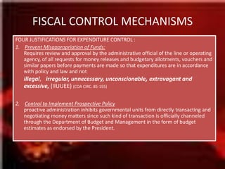 FISCAL CONTROL MECHANISMSFOUR JUSTIFICATIONS FOR EXPENDITURE CONTROL :1.    Prevent Misappropriation of Funds:Requires review and approval by the administrative official of the line or operating agency, of all requests for money releases and budgetary allotments, vouchers and similar papers before payments are made so that expenditures are in accordance with policy and law and not illegal, irregular, unnecessary, unconscionable, extravagant and excessive, (IIUUEE) (COA CIRC. 85-155)2.    Control to Implement Prospective Policyproactive administration inhibits governmental units from directly transacting and negotiating money matters since such kind of transaction is officially channeled through the Department of Budget and Management in the form of budget estimates as endorsed by the President.