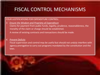 FISCAL CONTROL MECHANISMSFOUR JUSTIFICATIONS FOR EXPENDITURE CONTROL:3.   Ensure the Wisdom and Propriety of ExpenditureClaims for payment from public funds, legality, prudence, reasonableness, the morality of the claim or charge should be established.	A review of existing contracts and transactions should be made.4.   Prevent DeficitsFiscal supervision and control may be useful but should not unduly interfere with agency prerogative to carry out programs mandated by the constitution and the laws.