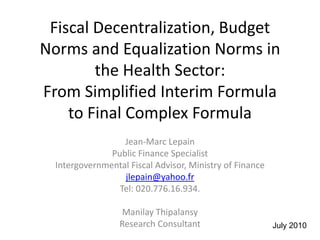 Fiscal Decentralization, Budget
Norms and Equalization Norms in
        the Health Sector:
From Simplified Interim Formula
    to Final Complex Formula
                  Jean-Marc Lepain
               Public Finance Specialist
  Intergovernmental Fiscal Advisor, Ministry of Finance
                  jlepain@yahoo.fr
                 Tel: 020.776.16.934.

                  Manilay Thipalansy
                  Research Consultant                     July 2010
 