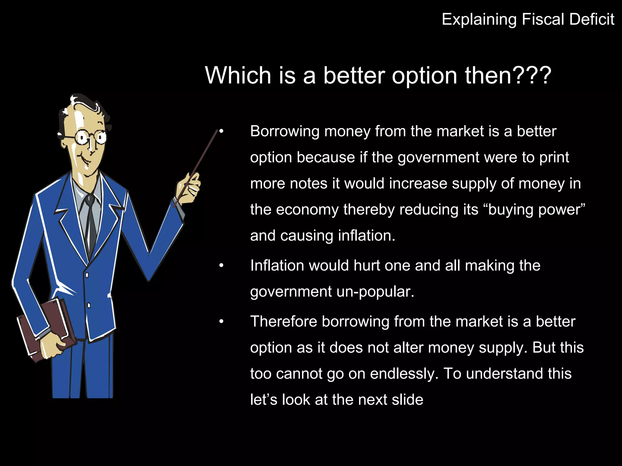 Which is a better option then??? Borrowing money from the market is a better option because if the government were to print more notes it would increase supply of money in the economy thereby reducing its “buying power” and causing inflation.  Inflation would hurt one and all making the government un-popular. Therefore borrowing from the market is a better option as it does not alter money supply. But this too cannot go on endlessly. To understand this let’s look at the next slide Explaining Fiscal Deficit 