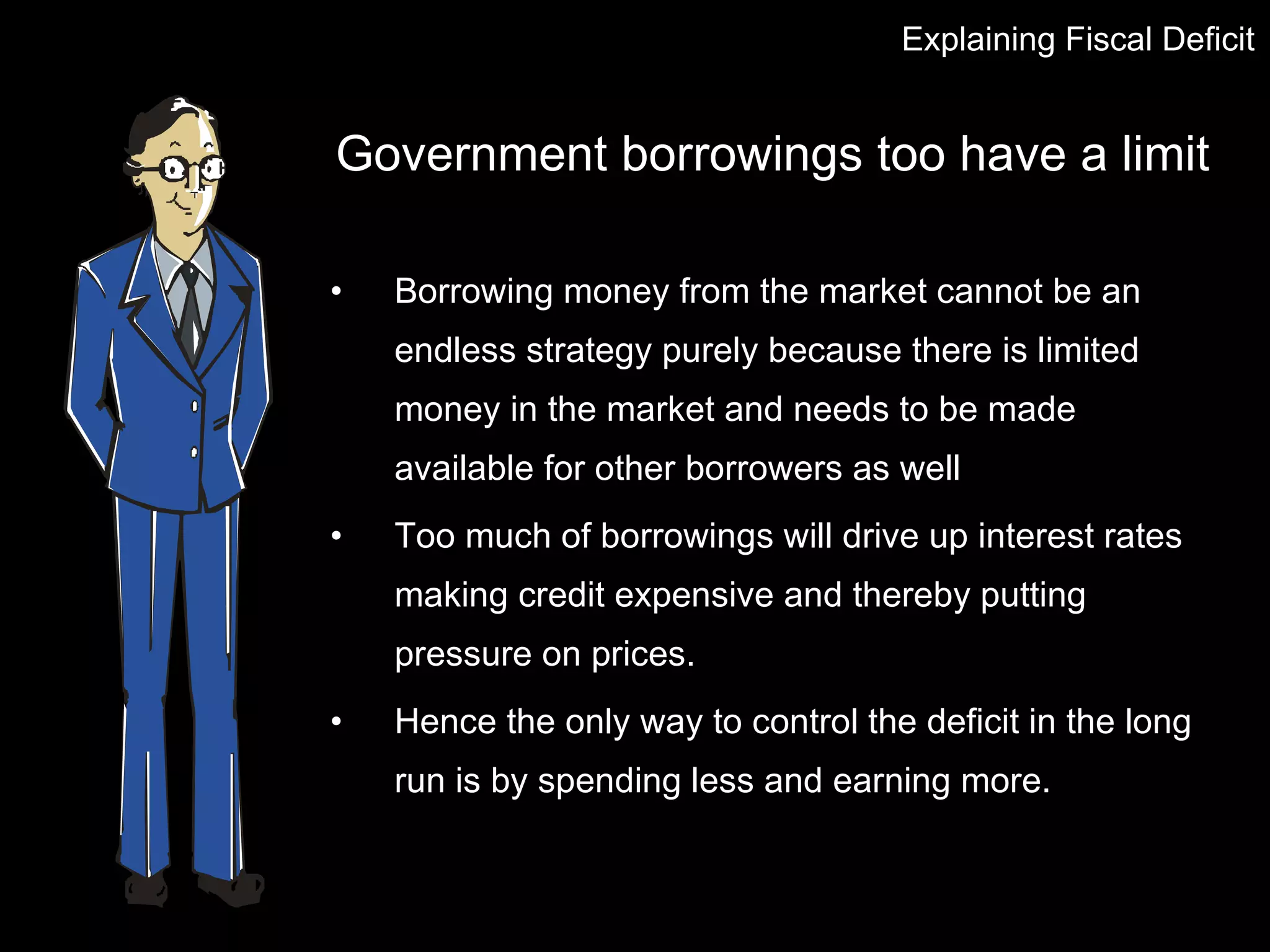Government borrowings too have a limit Borrowing money from the market cannot be an endless strategy purely because there is limited money in the market and needs to be made available for other borrowers as well  Too much of borrowings will drive up interest rates making credit expensive and thereby putting pressure on prices. Hence the only way to control the deficit in the long run is by spending less and earning more. Explaining Fiscal Deficit 