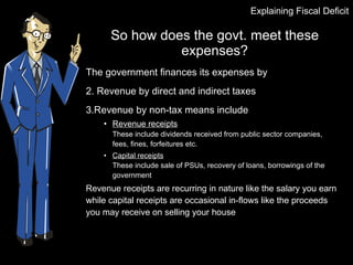 So how does the govt. meet these expenses? The government finances its expenses by Revenue by direct and indirect taxes Revenue by non-tax means include Revenue receipts These include dividends received from public sector companies, fees, fines, forfeitures etc. Capital receipts These include sale of PSUs, recovery of loans, borrowings of the government  Revenue receipts are recurring in nature like the salary you earn while capital receipts are occasional in-flows like the proceeds you may receive on selling your house Explaining Fiscal Deficit 