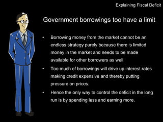Government borrowings too have a limit Borrowing money from the market cannot be an endless strategy purely because there is limited money in the market and needs to be made available for other borrowers as well  Too much of borrowings will drive up interest rates making credit expensive and thereby putting pressure on prices. Hence the only way to control the deficit in the long run is by spending less and earning more. Explaining Fiscal Deficit 