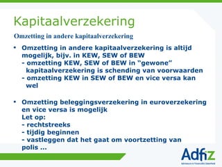 Kapitaalverzekering Omzetting in andere kapitaalverzekering is altijd mogelijk, bijv. in KEW, SEW of BEW  - omzetting KEW, SEW of BEW in “gewone”   kapitaalverzekering is schending van voorwaarden - omzetting KEW in SEW of BEW en vice versa kan   wel Omzetting beleggingsverzekering in euroverzekering en vice versa is mogelijk Let op: - rechtstreeks - tijdig beginnen - vastleggen dat het gaat om voortzetting van polis ... Omzetting in andere kapitaalverzekering 