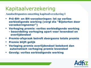 Kapitaalverzekering Pré-BH- en BH-verzekeringen: let op verlies eerbiedigende werking (vergl dia “Bijstorten door verzekeringnemer”) Verhoging premie: verlies eerbiedigende werking - beoordeling verhoging apart voor levendeel en   overlijdendeel Premie-afspraak betreft doorgaans totale premie Premie blijft gelijk Verlaging premie overlijdendeel betekent dan  automatisch verhoging premie levendeel Gevolg: verlies eerbiedigende werking Aandachtspunten omzetting kapitaalverzekering I 
