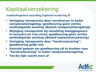 Kapitaalverzekering Verlaging risicopremie door verzekeraar in kader compensatieregeling: goedkeuring geen verlies eerbiedigende werking (Besluit compensatieregeling) Wijziging risicopremie bij omzetting beleggingsverz in euroverz en vice versa: goedkeuring geen verlies eerbiedigende werking (Besluit kapitaalverzekering) Verlaging risicopremie door “herstructurering”: goedkeuring geldt niet Voorstel gedaan om goedkeuring uit te breiden naar “herstructurering” in kader compensatieregeling Tot die tijd: wacht even af Aandachtspunten omzetting kapitaalverzekering II 