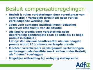 Besluit compensatieregelingen Besluit is ruim: verbeteringen door verzekeraar van contracten / verhoging termijnen: geen verlies eerbiedigende werking, enz Idem voor contante (na)betalingen; belasting daarover afhankelijk van de situatie Als lagere premie door verbetering: geen doorbreking bandbreedte (aan de orde als 1e hoge premie is betaald) Let op: dan nieuwe bandbreedte: nieuwe hoogste premie wordt 10 x nieuwe verlaagde premie Mochten verzekeraars verdergaande verbeteringen aanbrengen: als dezelfde soort: vallen onder Besluit; als “nieuw” voorleggen Mogelijke uitbreiding bij verlaging risicopremie 