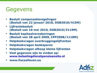 Gegevens Besluit compensatieregelingen (Besluit van 22 januari 2010, DGB2010/415M) Lijfrentebesluit (Besluit van 10 mei 2010, DGB2010/3119M) Besluit kapitaalverzekeringen (Besluit van 28 april 2009, CPP2008/1118M) Helpdeskvragen overbruggingslijfrenten Helpdeskvragen banksparen Helpdeskvragen afkoop kleine lijfrenten Veel gegevens zijn te vinden op: www.belastingdienstpensioensite.nl www.fiscaalleven.eu 