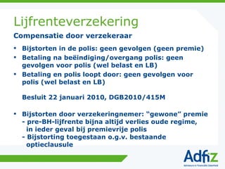 Lijfrenteverzekering Bijstorten in de polis: geen gevolgen (geen premie) Betaling na beëindiging/overgang polis: geen gevolgen voor polis (wel belast en LB) Betaling en polis loopt door: geen gevolgen voor polis (wel belast en LB) Besluit 22 januari 2010, DGB2010/415M Bijstorten door verzekeringnemer: “gewone” premie - pre-BH-lijfrente bijna altijd verlies oude regime,   in ieder geval bij premievrije polis - Bijstorting toegestaan o.g.v. bestaande   optieclausule Compensatie door verzekeraar 