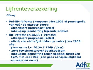 Lijfrenteverzekering Pré-BH-lijfrente (koopsom vóór 1992 of premiepolis van vóór 16 oktober 1990): - afkoopsom progressief belast - inhouding loonheffing bijzondere tabel BH-lijfrente en IB2001-lijfrente: - afkoopsom progressief belast - aftrek van niet-afgetrokken premies (t/m 2009: alle   premies; m.i.v. 2010: € 2269 / jaar) - 20% revisierente over de afkoopsom - inhouding loonheffing tegen speciaal tarief van   52% met code 950 (dan geen aansprakelijkheid   verzekeraar meer) Afkoop 