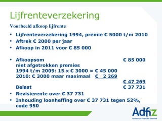 Lijfrenteverzekering Lijfrenteverzekering 1994, premie € 5000 t/m 2010 Aftrek € 2000 per jaar Afkoop in 2011 voor € 85 000 Afkoopsom € 85 000 niet afgetrokken premies 1994 t/m 2009: 15 x € 3000 = € 45 000 2010: € 3000 maar maximaal  €  2 269 € 47 269 Belast € 37 731 Revisierente over € 37 731 Inhouding loonheffing over € 37 731 tegen 52%, code 950 Voorbeeld afkoop lijfrente 