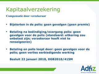 Kapitaalverzekering Bijstorten in de polis: geen gevolgen (geen premie) Betaling na beëindiging/overgang polis: geen gevolgen voor de polis (standaard: uitkering zou onbelast zijn; verzekeraar hoeft niet te renseigneren) Betaling en polis loopt door: geen gevolgen voor de polis; geen verlies eerbiedigende werking Besluit 22 januari 2010, DGB2010/415M Compensatie door verzekeraar 