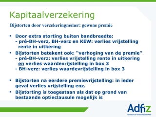 Kapitaalverzekering Door extra storting buiten bandbreedte: - pré-BH-verz, BH-verz en KEW: verlies vrijstelling   rente in uitkering Bijstorten betekent ook: “verhoging van de premie” - pré-BH-verz: verlies vrijstelling rente in uitkering   en  verlies waardevrijstelling in box 3 - BH-verz: verlies waardevrijstelling in box 3 Bijstorten na eerdere premievrijstelling: in ieder geval verlies vrijstelling enz. Bijstorting is toegestaan als dat op grond van bestaande optieclausule mogelijk is Bijstorten door verzekeringnemer: gewone premie 