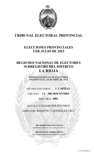 TRIBUNAL ELECTORAL PROVINCIAL
ELECCIONES PROVINCIALES
5 DE JULIO DE 2015
REGISTRO NACIONAL DE ELECTORES
SUBREGISTRO DEL DISTRITO
LA RIOJA
PADRÓN DEFINITIVO DE ELECTORES
INSCRIPTOS AL 28 DE ABRIL DE 2015
SECCION ELECTORAL: 1 CAPITAL
CIRCUITO: 1A MICROCENTRO
MESA NRO.: 0001
S. E. CASA DE MONEDA
ESCUELA: COLEGIO POLITECNICO
DIRECCIÓN: JOAQUIN V. GONZALEZ 220 2
DR. MARIO EMILIO PAGOTTO
PRESIDENTE TRIBUNAL ELECTORAL PROVINCIAL
DR. GUSTAVO ANDRES BAZÁN
SECRETARIO TRIBUNAL ELECTORAL PROVINCIAL
 