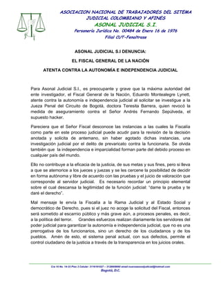 Cra 10 No. 14-33 Piso 3 Celular: 3116161027 – 3128609660 email:nuevoasonaljudicial@hotmail.com
Bogotá, D.C.
ASOCIACION NACIONAL DE TRABAJADORES DEL SITEMA
JUDICIAL COLOMBIANO Y AFINES
ASONAL JUDICIAL S.I.
Personería Jurídica No. 00484 de Enero 16 de 1976
Filial CUT-Fenaltrase
ASONAL JUDICIAL S.I DENUNCIA:
EL FISCAL GENERAL DE LA NACIÓN
ATENTA CONTRA LA AUTONOMÍA E INDEPENDENCIA JUDICIAL
Para Asonal Judicial S.I., es preocupante y grave que la máxima autoridad del
ente investigador, el Fiscal General de la Nación, Eduardo Montealegre Lynett,
atente contra la autonomía e independencia judicial al solicitar se investigue a la
Jueza Penal del Circuito de Bogotá, doctora Teresita Barrera, quien revocó la
medida de aseguramiento contra el Señor Andrés Fernando Sepúlveda, el
supuesto hacker.
Pareciera que el Señor Fiscal desconoce las instancias a las cuales la Fiscalía
como parte en este proceso judicial puede acudir para la revisión de la decisión
anotada y solicita de antemano, sin haber agotado dichas instancias, una
investigación judicial por el delito de prevaricato contra la funcionaria. Se olvida
también que la independencia e imparcialidad forman parte del debido proceso en
cualquier país del mundo.
Ello no contribuye a la eficacia de la justicia, de sus metas y sus fines, pero si lleva
a que se atemorice a los jueces y juezas y se les cercene la posibilidad de decidir
en forma autónoma y libre de acuerdo con las pruebas y el juicio de valoración que
corresponde al servidor judicial. Es necesario recordar un principio elemental
sobre el cual descansa la legitimidad de la función judicial: “dame la prueba y te
daré el derecho”.
Mal mensaje le envía la Fiscalía a la Rama Judicial y al Estado Social y
democrático de Derecho, pues si el juez no acoge la solicitud del Fiscal, entonces
será sometido al escarnio público y más grave aún, a procesos penales, es decir,
a la política del terror. Grandes esfuerzos realizan diariamente los servidores del
poder judicial para garantizar la autonomía e independencia judicial, que no es una
prerrogativa de los funcionarios, sino un derecho de los ciudadanos y de los
pueblos. Amén de esto, el sistema penal actual, con sus defectos, permite el
control ciudadano de la justicia a través de la transparencia en los juicios orales.
 