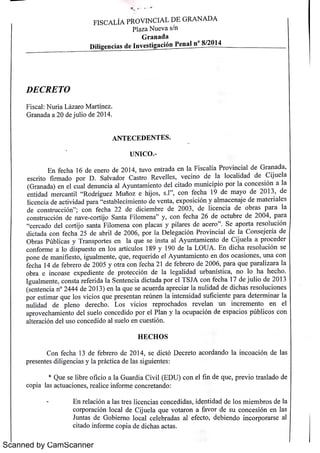 F I SC A L ÍA PRO V IN C IA L D E G R A N A D A 
Scanned by CamScanner 
Pl a z a N u e v a 5 / n 
G r a n a d a 
D i l i g e n c i a s d e I n v e s t i g a c i ó n P e n a l n 
° 8/ 2 0 14 
D E C R E TO 
F i s c a l : N u r i a L áz a r o M a r t :n e z 
G r a n a d a a 2 0 de j u l i o de 2 0 14 
A N T E C E D E N T E S 
U N I C O 
E n f e c h a 16 d e e n e r o de 2 0 14 
, 
t u v o e n t r a da e n l a F i s c a l ía Pr o v i n c i a l de G r a n a d a , 
e s c r i t o f i r m a d o p o r D Sa l v a d o r C a s t r o R e v e l te s , 
v e c in o de l a l o c a l i da d d e C i j u e l a 
i ó l a 
(G i de l i t do m u n i c i p i o p o r l a c o n c e s n a r a n a da ) e n e l c u a l de n u n c i a a l A y u n t a m e n t o c a h ij l f h 19 d a y o de 2 0 13 de 
t i d a e m e n a d m e r c a n t i l r o d r :g u e z m u r i o z e o s s c o n e c . 
, 
, 
l i c e n c i a d e a c t i v i d a d p a r a 
" e s t a bl e c i m i e n t o d e v e n t a , e x p o s i c i o n y a l m a c e n a j e de m a t e r i a l e s 
d e c o n s t r u c c ió n 
" 
; c o n f e c h a 2 2 d e di c i e m br e de 2 0 0 3 , 
de l i c e n c i a d e o br a s p a r a l a 
c o n s t r u c c i ón d e n a v e c o r t ij o Sa n t a F i l o m e n a 
" y , 
c o n f e c h a 2 6 de o c t u br e d e 2 0 0 4 
, p a r a 
" c e r c a do d e l c o r t ij o s a n t a F i l o m e n a c o n p l a c a s y p i l a r e s de a c e r o 
" Se a p o r t a r e s o l u c i ó n 
d i t d f h 2 5 d br i l d 2 0 0 6 p o r l a D e l e g a c ió n Pr o v i n c i a l d e I a C o n s e j e r í a d e 
c a a c o n e c a e a e , O br Pú b l i T t l q de C l d a s c a s y r a n sp o r e s e n a u e s e i n s t a a l A y u n t a m i e n t o ij u e a a p r o c e e r 
: l 189 19 0 d l L O U A E n d i c h a r e s o l u c i ó n s e 
c o n f o r m e a l o d i s p u e s t o e n l o s a Ft c u o s y e a p o n e d e m a n i f i e s t o i g u a l t q q e i do e l A y u n t a m i e n t o e n do s o c a s i e n e u e r e u r o n e s u n a c o n 
m , , 
, , 
f e c h a 14 d e f e br e r o de 2 0 0 5 y o t r a c o n 0 c ha 2 1 d e f e b r e r o de 2 0 0 6 
, p a r a q u e p a r a l i z a r a l a 
o b r a e i n c o a s e e x p e d i e n t e d e p r o t e c c i ó n de l a l e g a l i d a d u r b a n : s t i c a 
, 
n o l 0 h a h e c h o 
I g u a lm e n t e , 
c o n s t a r e f e r i da l a Se n t e n c i a d i c t a da p o r e l T SJA c o n f e c h a 17 d e j u l i o d e 2 0 13 
(s e n t e n c i a n ° 2 4 4 4 de 2 0 13) e n l a q u e s e a c u e r da a p r e c i a r l a n u l ida d d e d i c h a s r e s o l u c i o n e s 
p o r e s t im a i. Qu e l o s v i c i o s q u e p r e s e n t a n r e ú n e n ] a i n t e n s ida d s u f ic i e n t e p a r a d e t e r m i n a r l a 
n u l i da d d e p l e n o d e r e c ho L o s v i c i o s r e p r o c h a do s r e v e l a n u n i n c r e m e n t o e n e l 
a p r o v e c h a m i e n t o de l s u e l o c o n c e d i do p o r e l Pl a n y l a o c u p a c i ón de e s p a c i o s p ú b l i c o s c o n 
a l t e r a c i ón de l u s o c o n c e d ido a l s u e l o e n c u e s t i ó n 
H E C H O S 
C o n f e c ha 13 d e f e br e r o de 2 0 14 
, 
s e d i c t ó D e c r e t o a c o r da n do l a i n c o a c i ón de l a s 
pr e s e n t e s d i l i g e n c i a s y l a p r ác t i c a d e l a s s i gu i e n t e s : 
* Qu e s e l i br e o f i c i o a l a G u a r d i a C i v i l (E D U ) c o n e l f+n de q u e 
, p r e v i o t r a s l a d o de 
c o p ia 1a s a c t u a c i o n e s , r e a l i c e i n f o r m e c o n c r e t a n do : 
E n r e l a c i ó n a l a s t r e s l i c e n c i a s c o n c e d i da s , 
i de n t i d a d de l o s m i e m br o s de l a 
c o r p o r a c i ón l o c a l de C ij u e l a q u e v o t a r o n a f a v o r d e s u c o n c e s ión e n l a s 
Ju n t a s de G o b i e r n o l o c a l c e l e b r a da s a l e f e c t o , de b i e n do i n c o r p o r a r s e a l 
c i t a do i n f o r m e c o p i a de d i c h a s a c t a s 
 