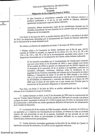 1N1s T R A C 1ÓN 
D E 
I ÍST 1C IA 
Scanned by CamScanner 
F I SC A L IA P R O V iN C IA L D E m A N A D A 
Pl a z a N u e v a 5 / n 
G r a n a d a 
D i l i g e n c i a s d e I n v e s t i ga c i {i n Pe n a l n 
° 8/ 20 14 
n t l i éc i a n do c o n o s n f o r m e s t n c o s y 
Si d i o n c o t l l i e n c i a s s e c o n c e e r a e s c s e n t ido s e i n f o r m ó de b i e n do 
j íd i c o s p e r t i í e n q u , 
u r n e n t e s y s i a s e s , 
, 
i g u a lm e n t e i n c o r po r a r s e c o p i a de d i c ho s i n f o r m e s 
A s im i s m o , 
de be r á i n c o r po r a r s e c o p i a de l a s f e s o lu c i o n e s d i c t a da s p o r Ia 
A l c a ld ía c o n c e di e n do l a s t r e s l i c e n c i a s a l n o c o n s t a r és t a s e n l a s p r e s e n t e s 
d i l i ge n c i a s d e i n v e s t i ga c i ón 
C o n f e c ha 12 de m a y o de 2 0 14 , s e r e c i bió I n f o r m e de l E D u y , c o n f e c h a 9 d e a b r i l 
d e 20 14 , 
l a s a l e g a c i o n e s e f e c t u a da s po r e l A y u n t a m i e n t o de C ij u e ]a e n I n f o r m e e l a b o r a d o 
p o r l a Se c r e t a r i a d e l a c i t a da E n t ida d L o c a l 
Po r ú l t im o , e n D e c r e t o de a m p l i a c ió n de f e c h a 13 de m a y o d e 2 0 14 s e a c o r d ó : 
i di A bi t e c o n e l f i n de q u e p r e v o 
e n * D i r íj a s e o f i c i o a l a C o n s e j e r ía de M e o m , i 2 3 2 530 a 3 2 t r a s l a do de T OD O l do de l fo l t s a o a c u a e n e s p e c i a l o s o , , 
, 
3 8 a 4 8, 
1 18 a 13 8, 
139 a 14 0 , 90 a 10 3 de l a do c u m e n t a c i ón a p o r t a d a c o m o a n e x o a l a s 
a l e g a c i o n e s f o r m u l a da s p o r e l A y u n t a m i e n t o de C ij u e l a , e m i t a i n f o r m e i n d i c a n d o : 
l s t r u i r 
Si l l i i di da p r e l A y u n t a m i s o e n t o d e C ij u e a p a r a c o n a s c e n c a s c o n c e 2 de d i i br de 2 003) y p a r a v a l l a do (c o n f e c h a 
u n a n a v e (c o n f e c h a 2 c e m e 6 de br de 2 0 04 ) j t l N N SS i t e s e n 
2 o c t u e s e a u s a n a l o d i sp u e s t o p o r a s v g e n d ]i ó Si j u s t a n a l a l e ga l i d d oncr et en l a 
e l m o m e n t o e a c o n c e s n n o s e a a , l n o r m a t i v a i f i ida A im i i f i n r n g s s m o n o r m e n s o br e Ia i n c id e n c a e n a 
, 
l e g a l i da d de l a s l i c e n c i a s c o n c e di d a s de l i n f o r m e de l a C o n s e j e r :a d e o b r a s 
Pú b l i c a s y T r a n sp o r t e s de f e c h a 2 5 de a b r i l d(: 2 00 6 o b r a n t e a l o s f o l i o s 
10 0 a 113 de l a do c u m e n t a c i ón a n e x a q u e s e a p o r t a p o r e l A y u n t a m i e n t o 
Se IN T E R E SA l a e l a bo r a c ió n y r e m i s i ó n de l i n f o r m e e n e l p l a z o de U N 
M E S p u e s e l p l a z o de s e i s m e s e s c o n e l q u e c u e n t a e s t a F i s c a l ía p a r a l a 
i n s t r u c c i ón de l a s pr e s e n t e s d i l i ge n c i a s s e e n c u e n t r a p r ó x im o 
Pu e s b i e n , c o n f e c ha 17 de j u l i o de 2 0 14 , s e r e c ib ió , 
a de l a n t a d o p o r f a x , 
e l c i t a do 
I n f o r m e de l a C o n s e je r ía e n e l q u e s e c o n c l u y e : 
1 ° A m ba s l i c e n c i a s , 
e s de c i r , l a de 22 de di c i e m br e de 2003 p a r a l a c o n s t r u c c i ó n de 
n a v e e n " Co r t ij o Sa n t a F i l o m e n a 
" y l a de 26 de o c t u br e de 2 004 p a r a e l c e r c a d o c o n p l a c a s 
y p i l a r e s de a c e r o , 
i n c u m p l e n e l a r t í c u l o 55 1 L OU A p u e s t o q u e c o n e l l a s s e a u t o r i z a n a c t o s 
de c o n s t r u c c i ón y e d i f i c a c ión s i n e x i s t ir a pr o ba c i ón d e f i n i t i v a de l p r o y e c t o de ur bani zaci ) n 
de l a U n ida d de & e c u c i ón 
2 ° L a l i c e n c i a de 26 de o c t u br e de 2004 i n c u m p l e , 
a de m ii s , e l a r t í c u l o 34 L O U A e n 
s u s a p a r t a do s a y c 1' " s pe c t o a l a v i n c u l a c ión de l o s t e r r e n o s , a l s i t u a r s e l a v a l l a e n e l bo r de 
e x t e r i o r de l v i a l p r o y e c t a do a l e s t e de I a p a r c e l a , 
r e s u l t a n do u n u s o p r i v a d o d e u n v i a l 
p ú bl i c o y t r a t án do s e de o br a s n o p r o v i s i o n a l e s a l h a b e r s e u t i l i z a do e n s u c o n s t r u c c i ón 
m a t e r i a l p a r a c o n s t r u c c i o n e s p e r m a n e n t e s 
3 ° A m ba s l i c e n c i a s i n c u m p l e n i gu a lm e n t e l a R e v i s ión de l a s N N SS d e C ij u e l a , 
l a 
l e g i s l a c i ón s e c t o r i a l de c a r r e t e r a s y ]a L O U A e n l o s s i gu i e n t e s a r t í c u l o s : 
 