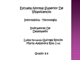 Escuela Normal Superior De
       Villavicencio

  Informática - Tecnología


      Indicadores De
        Desempeño


  Luisa Fernanda Quiroga Rincón
   María Alejandra Roa Cruz


          Grado: 9.4
 