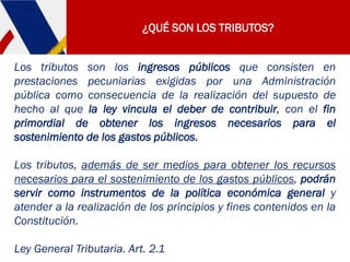 ¿QUÉ SON LOS TRIBUTOS?
Los tributos son los ingresos públicos que consisten en
prestaciones pecuniarias exigidas por una Administración
pública como consecuencia de la realización del supuesto de
hecho al que la ley vincula el deber de contribuir, con el fin
primordial de obtener los ingresos necesarios para el
sostenimiento de los gastos públicos.
Los tributos, además de ser medios para obtener los recursos
necesarios para el sostenimiento de los gastos públicos, podrán
servir como instrumentos de la política económica general y
atender a la realización de los principios y fines contenidos en la
Constitución.
Ley General Tributaria. Art. 2.1
 