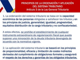 PRINCIPIOS DE LA ORDENACIÓN Y APLICACIÓN
DEL SISTEMA TRIIBUTARIO
Artículo 3 de la Ley General Tributaria
1. La ordenación del sistema tributario se basa en la capacidad
económica de las personas obligadas a satisfacer los tributos y en
los principios de justicia, generalidad, igualdad, progresividad,
equitativa distribución de la carga tributaria y no confiscatoriedad.
A estos efectos, se prohíbe el establecimiento de cualquier
instrumento extraordinario de regularización fiscal que pueda
suponer una minoración de la deuda tributaria devengada de
acuerdo con la normativa vigente.
2. La aplicación del sistema tributario se basará en los principios
de proporcionalidad, eficacia y limitación de costes indirectos
derivados del cumplimiento de obligaciones formales y asegurará
el respeto de los derechos y garantías de los obligados tributarios.
 