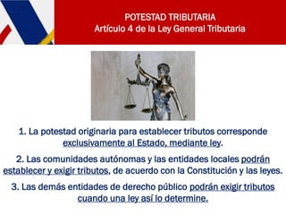 POTESTAD TRIBUTARIA
Artículo 4 de la Ley General Tributaria
1. La potestad originaria para establecer tributos corresponde
exclusivamente al Estado, mediante ley.
2. Las comunidades autónomas y las entidades locales podrán
establecer y exigir tributos, de acuerdo con la Constitución y las leyes.
3. Las demás entidades de derecho público podrán exigir tributos
cuando una ley así lo determine.
 