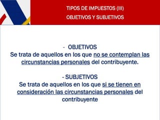 TIPOS DE IMPUESTOS (III)
OBJETIVOS Y SUBJETIVOS
- OBJETIVOS
Se trata de aquellos en los que no se contemplan las
circunstancias personales del contribuyente.
- SUBJETIVOS
Se trata de aquellos en los que si se tienen en
consideración las circunstancias personales del
contribuyente
 