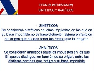 TIPOS DE IMPUESTOS (IV)
SINTÉTICOS Y ANALÍTICOS
- SINTÉTICOS
Se consideran sintéticos aquellos impuestos en los que en
su base imponible no se hace distinción alguna en función
del origen que pueden tener las rentas que la integran.
- ANALÍTICOS
Se consideran analíticos aquellos impuestos en los que
SÍ que se distingue, en función de su origen, entre las
distintas partidas que integran su base imponible.
 