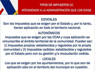 TIPOS DE IMPUESTOS (V)
ATENDIENDO A LA ADMINISTRACIÓN QUE LOS EXIGE
- ESTATALES
Son los impuestos que se exigen por el Estado y, por lo tanto,
tienen aplicación en todo el territorio nacional.
- AUTONÓMICOS
Impuestos que se exigen por las CCAA y cuya aplicación se
circunscribe al ámbito territorial de la comunidad. Pueden ser:
1) Impuestos propios: establecidos y regulados por la propia
comunidad y 2) Impuestos cedidos: establecidos y regulados
por el Estado pero con su gestión y/o recaudación cedida.
- LOCALES
Los que se exigen por los ayuntamientos, por lo que son de
aplicación sólo en el territorio del municipio en cuestión.
 