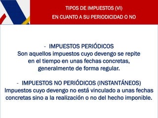 TIPOS DE IMPUESTOS (VI)
EN CUANTO A SU PERIODICIDAD O NO
- IMPUESTOS PERIÓDICOS
Son aquellos impuestos cuyo devengo se repite
en el tiempo en unas fechas concretas,
generalmente de forma regular.
- IMPUESTOS NO PERIÓDICOS (INSTANTÁNEOS)
Impuestos cuyo devengo no está vinculado a unas fechas
concretas sino a la realización o no del hecho imponible.
 