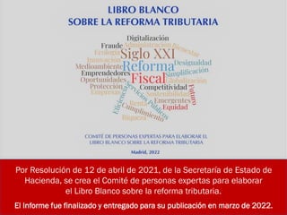 Por Resolución de 12 de abril de 2021, de la Secretaría de Estado de
Hacienda, se crea el Comité de personas expertas para elaborar
el Libro Blanco sobre la reforma tributaria.
El Informe fue finalizado y entregado para su publicación en marzo de 2022.
 