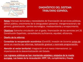 DIAGNÓSTICO DEL SISTEMA
TRIBUTARIO ESPAÑOL
- Retos: Intensas demandas y necesidades de financiación de servicios públicos,
déficit público, crecimiento de la desigualdad (personal, intergeneracional y de
género), globalización, cambio tecnológico, medioambiente y envejecimiento.
- Objetivos: Estrecha vinculación con el gasto, financiación de los servicios (art.31
Constitución Española), consolidación/suficiencia, equidad, eficiencia.
- Diseño de la reforma:
- Consolidar la recuperación económica (Covid19, invasión de Ucrania) antes de
poner en marcha las reformas. Aplicación gradual y razonada programación.
- Atención al vector territorial: Integración en el marco internacional. La
importancia de la descentralización del Estado.
- Los ingresos públicos se han mantenido estables y alejados de la media
europea. Las bases de la recaudación: IRPF, IVA, cumplimiento y fraude
 