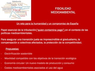 FISCALIDAD
MEDIOAMBIENTAL
Un reto para la humanidad y un compromiso de España
Papel esencial de la tributación(“quien contamina paga”) en el contexto de las
políticas medioambientales.
Para asegurar una transición justa es imprescindible el gradualismo, la
compensación a colectivos afectados, la protección de la competitividad.
Propuestas:
- Electrificación sostenible
- Movilidad compatible con los objetivos de la transición ecológica
- Economía circular: Un nuevo modelo de producción y consumo
- Costes medioambientales asociados al uso del agua
 